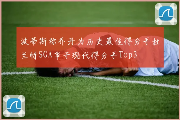 波蒂斯称乔丹为历史最佳得分手杜兰特SGA华子现代得分手Top3