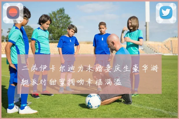 二弟伊卡尔迪为未婚妻庆生豪华游艇派对甜蜜拥吻幸福满溢