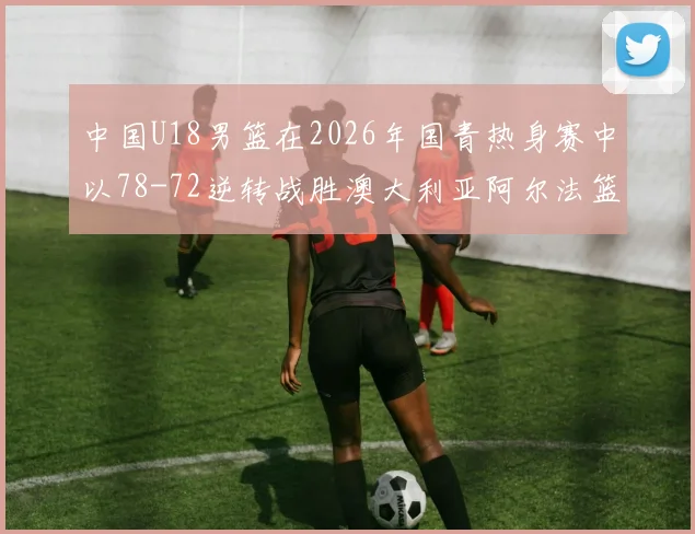 中国U18男篮在2026年国青热身赛中以78-72逆转战胜澳大利亚阿尔法篮球学院