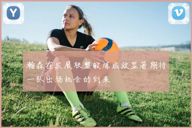 瀚森在发展联盟锻炼成效显著期待一队出场机会的到来