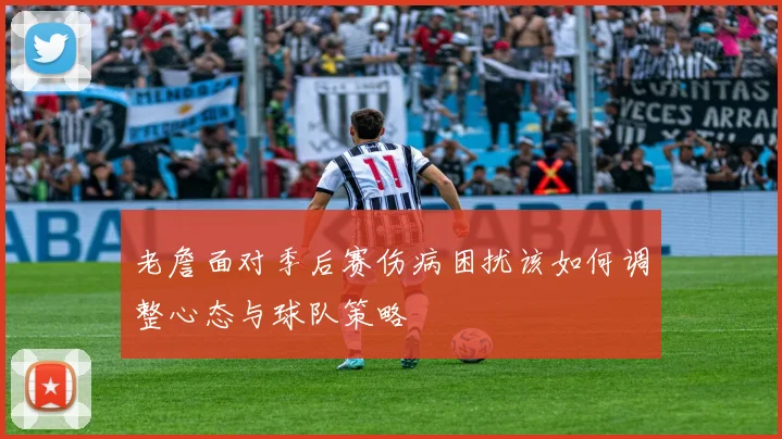 老詹面对季后赛伤病困扰该如何调整心态与球队策略