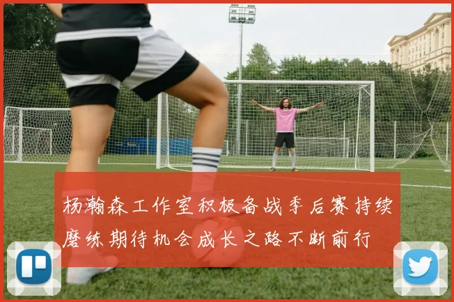 杨瀚森工作室积极备战季后赛持续磨练期待机会成长之路不断前行