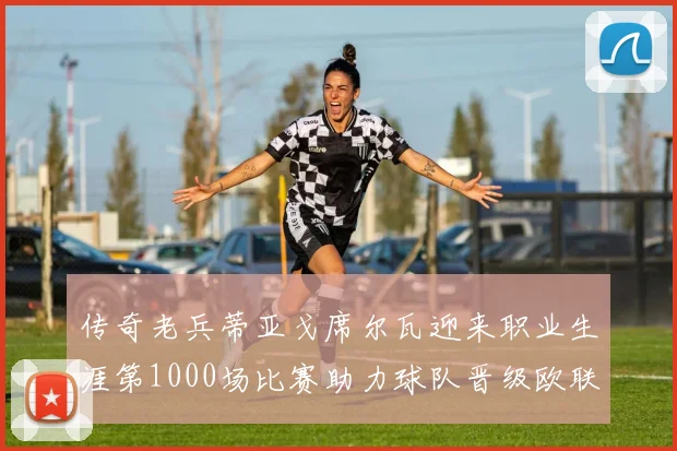 传奇老兵蒂亚戈席尔瓦迎来职业生涯第1000场比赛助力球队晋级欧联八强