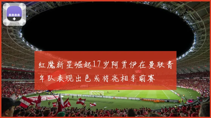 红魔新星崛起17岁阿贾伊在曼联青年队表现出色或将亮相季前赛