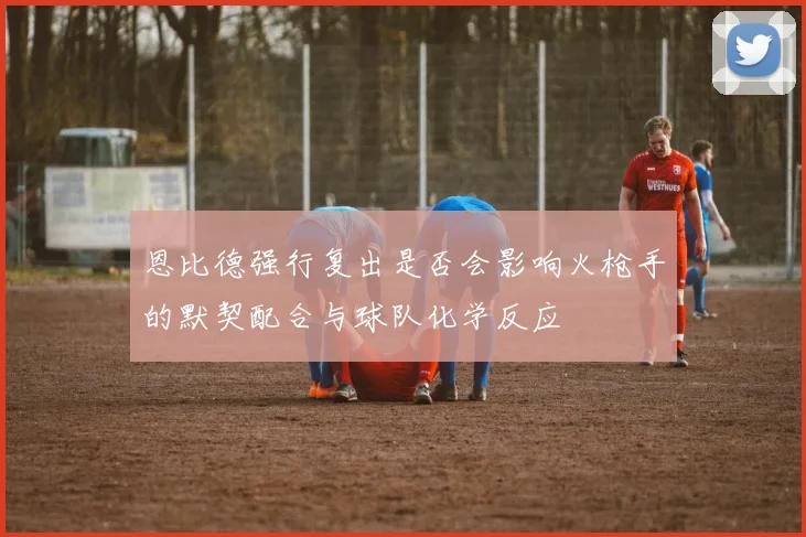 恩比德强行复出是否会影响火枪手的默契配合与球队化学反应