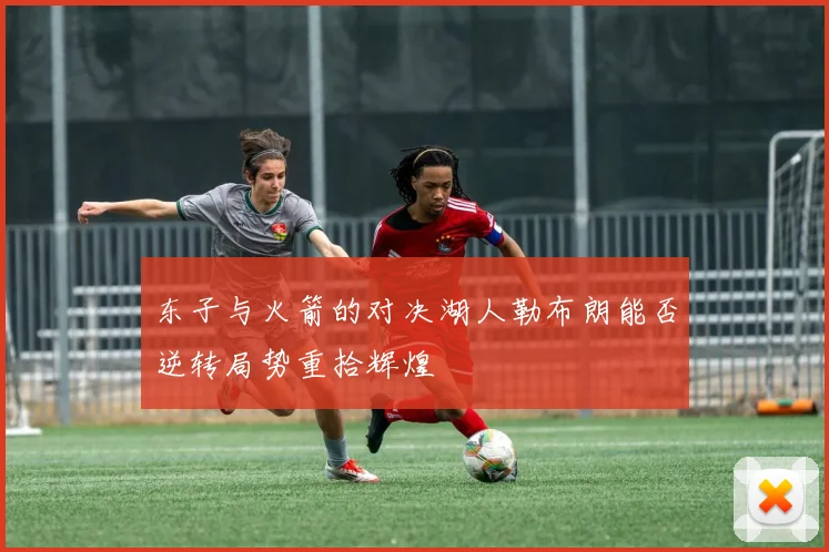 东子与火箭的对决湖人勒布朗能否逆转局势重拾辉煌