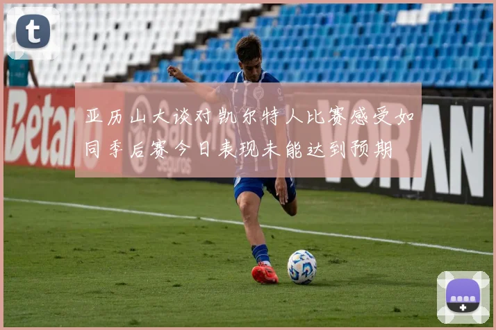 亚历山大谈对凯尔特人比赛感受如同季后赛今日表现未能达到预期