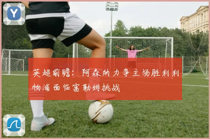 英超前瞻：阿森纳力争主场胜利利物浦面临富勒姆挑战