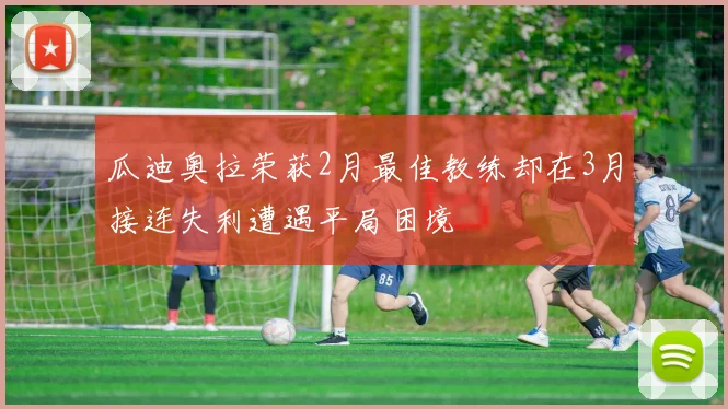 瓜迪奥拉荣获2月最佳教练却在3月接连失利遭遇平局困境