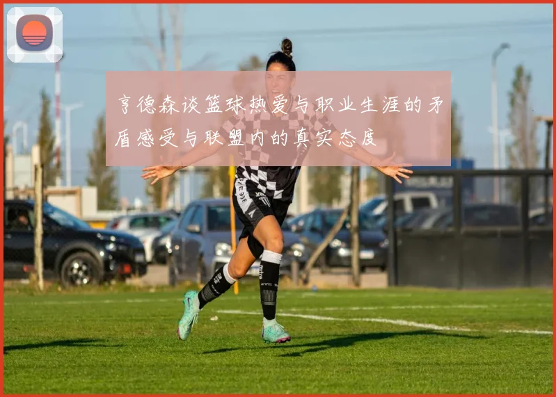 亨德森谈篮球热爱与职业生涯的矛盾感受与联盟内的真实态度