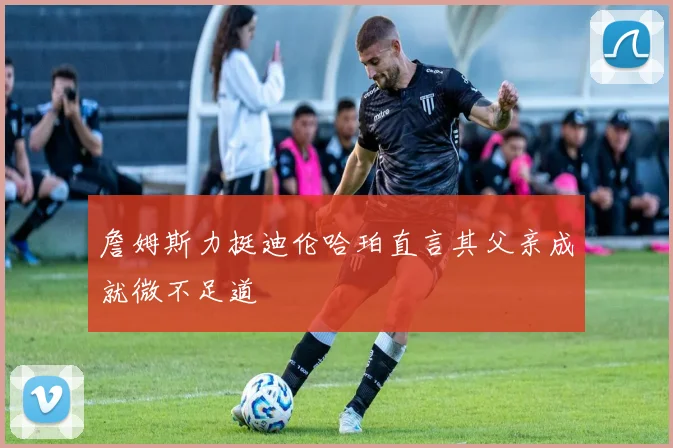 詹姆斯力挺迪伦哈珀直言其父亲成就微不足道