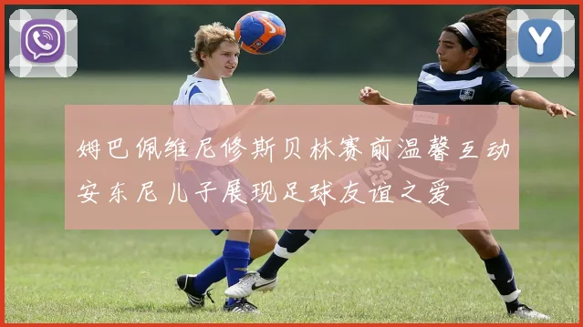 姆巴佩维尼修斯贝林赛前温馨互动安东尼儿子展现足球友谊之爱
