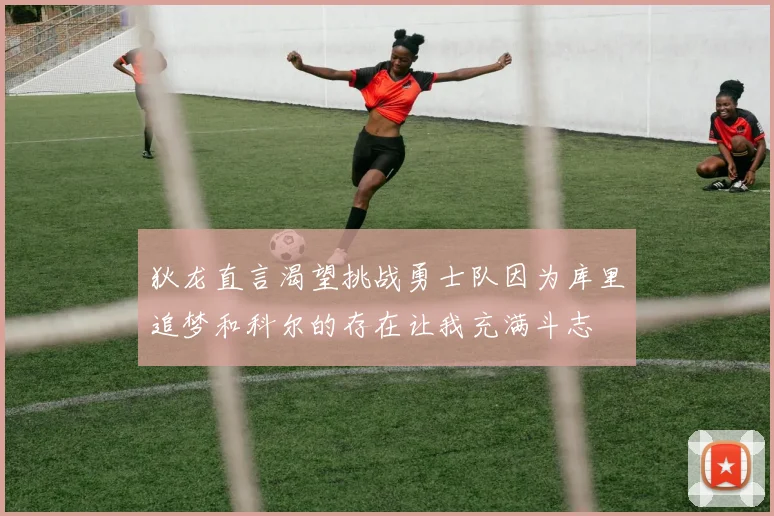 狄龙直言渴望挑战勇士队因为库里追梦和科尔的存在让我充满斗志