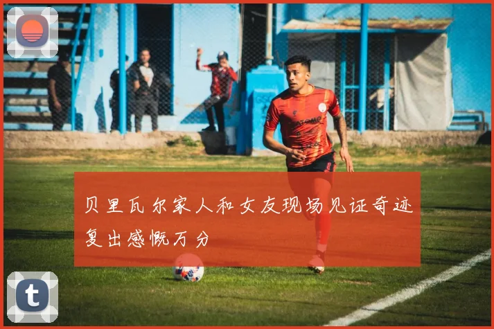贝里瓦尔家人和女友现场见证奇迹复出感慨万分