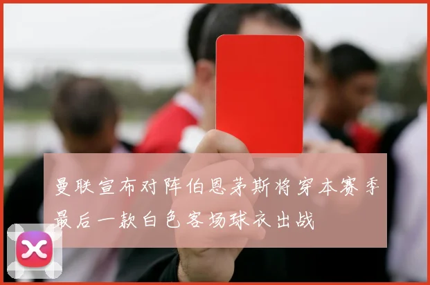 曼联宣布对阵伯恩茅斯将穿本赛季最后一款白色客场球衣出战