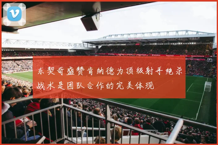 东契奇盛赞肯纳德为顶级射手绝杀战术是团队合作的完美体现
