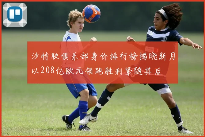沙特联俱乐部身价排行榜揭晓新月以208亿欧元领跑胜利紧随其后