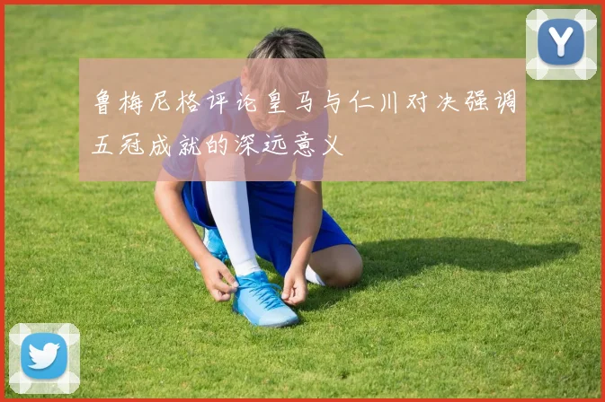 鲁梅尼格评论皇马与仁川对决强调五冠成就的深远意义
