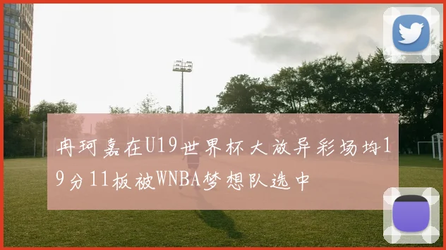 冉珂嘉在U19世界杯大放异彩场均19分11板被WNBA梦想队选中
