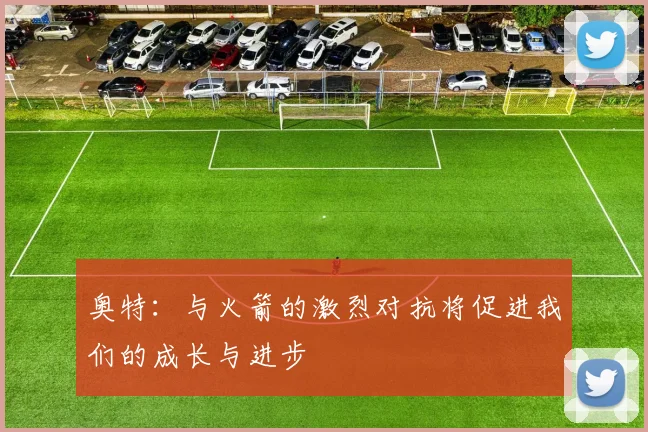 奥特：与火箭的激烈对抗将促进我们的成长与进步