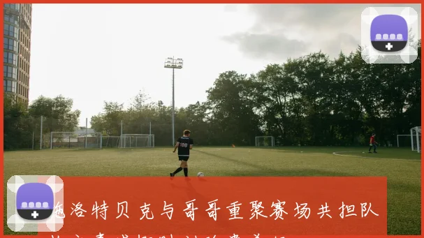 施洛特贝克与哥哥重聚赛场共担队长之责感慨时刻珍贵美好