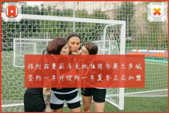 格列兹曼获马竞批准将与奥兰多城签约一年并续约一年夏季正式加盟