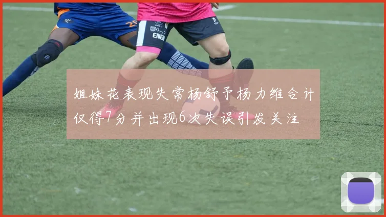 姐妹花表现失常杨舒予杨力维合计仅得7分并出现6次失误引发关注