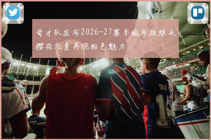 奇才队发布2026-27赛季城市版球衣樱花元素再现粉色魅力