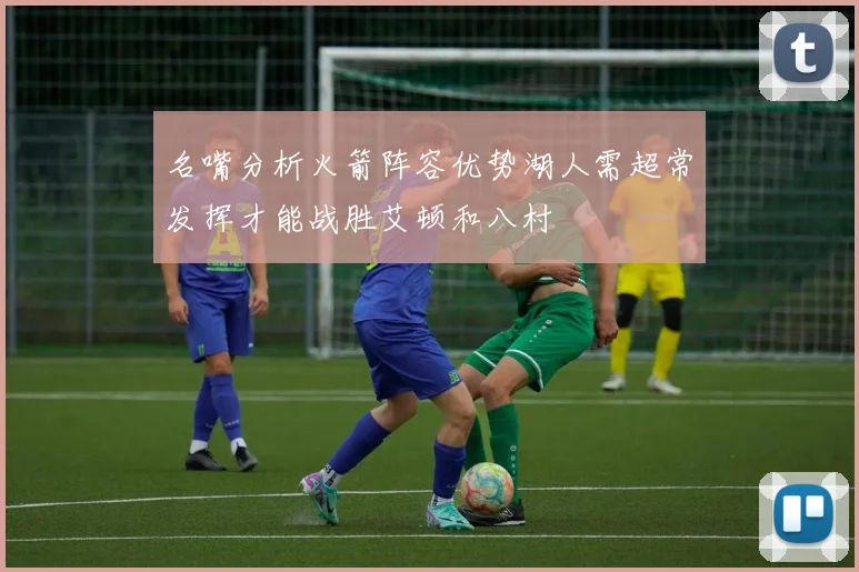 名嘴分析火箭阵容优势湖人需超常发挥才能战胜艾顿和八村