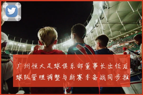 广州恒大足球俱乐部董事长出任后球队管理调整与新赛季备战同步推进