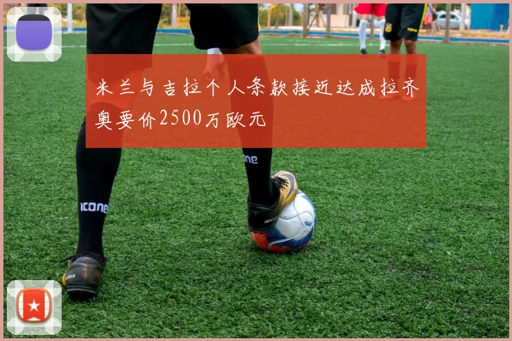 米兰与吉拉个人条款接近达成拉齐奥要价2500万欧元