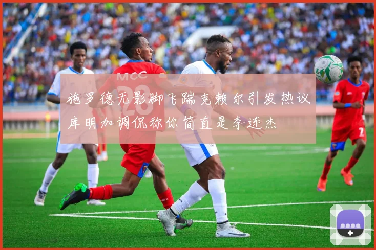施罗德无影脚飞踹克赖尔引发热议库明加调侃称你简直是李连杰