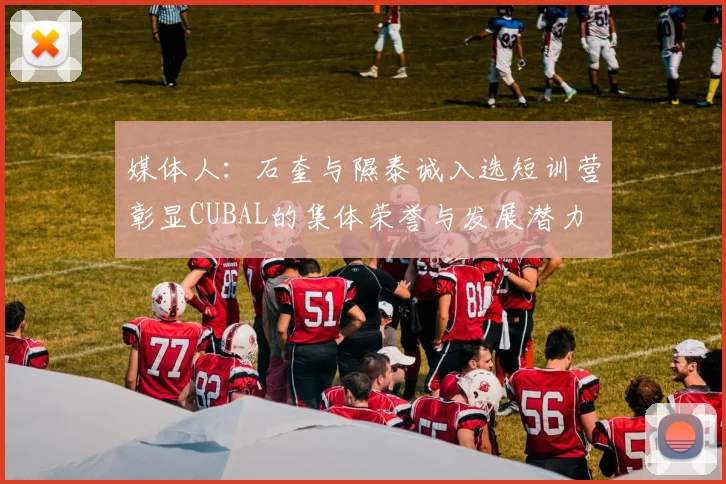 媒体人：石奎与隰泰诚入选短训营彰显CUBAL的集体荣誉与发展潜力