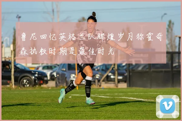 鲁尼回忆英格兰队辉煌岁月称霍奇森执教时期是最佳时光