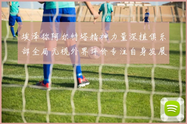 埃泽称阿尔特塔精神力量深植俱乐部全局无视外界评价专注自身发展