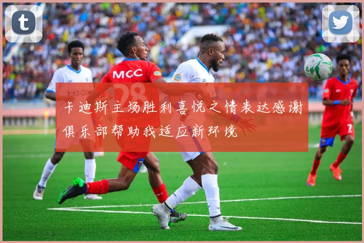 卡迪斯主场胜利喜悦之情表达感谢俱乐部帮助我适应新环境