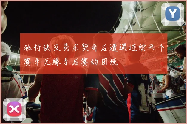 独行侠交易东契奇后遭遇连续两个赛季无缘季后赛的困境
