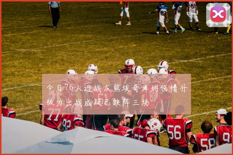 今日76人迎战灰熊埃奇库姆伤情升级为出战成疑已缺阵三场