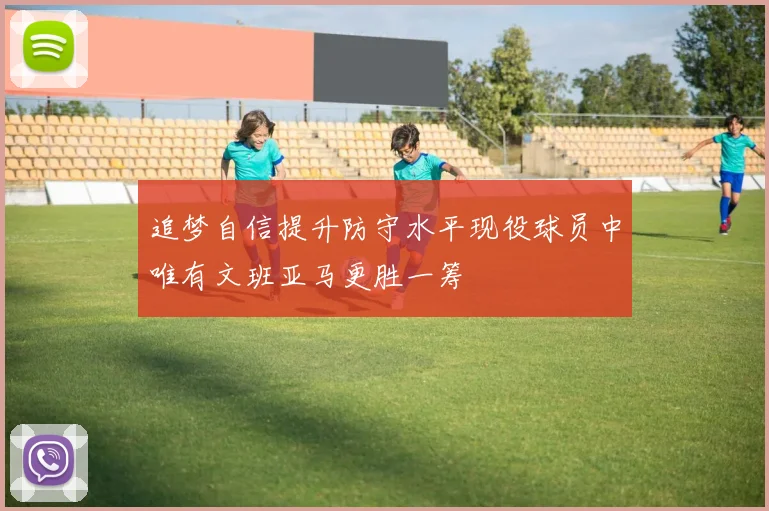 追梦自信提升防守水平现役球员中唯有文班亚马更胜一筹