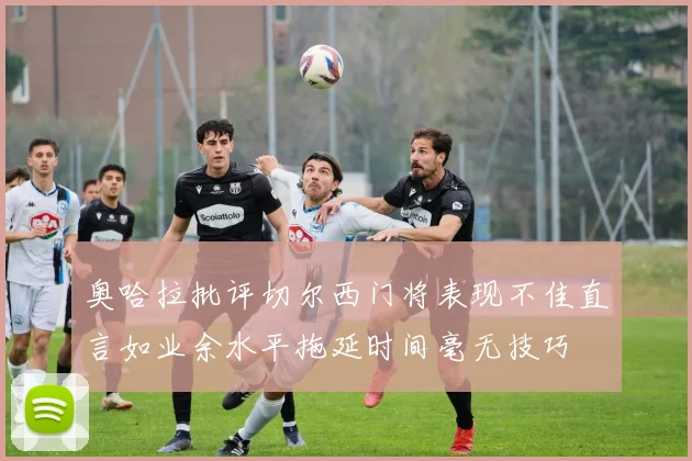 奥哈拉批评切尔西门将表现不佳直言如业余水平拖延时间毫无技巧