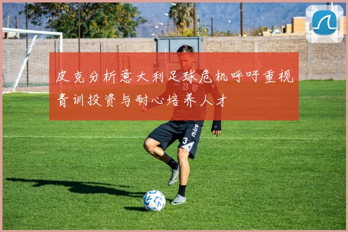 皮克分析意大利足球危机呼吁重视青训投资与耐心培养人才