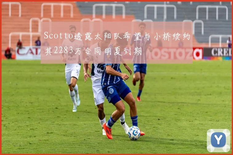 Scotto透露太阳队希望与小桥续约其2283万合同明夏到期